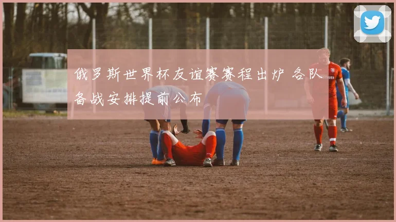 俄罗斯世界杯友谊赛赛程出炉 各队备战安排提前公布