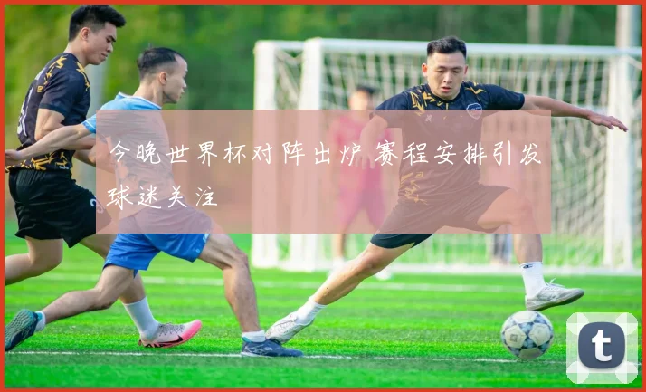 今晚世界杯对阵出炉 赛程安排引发球迷关注