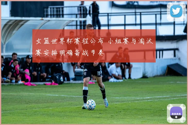 女篮世界杯赛程公布 小组赛与淘汰赛安排明确备战节奏