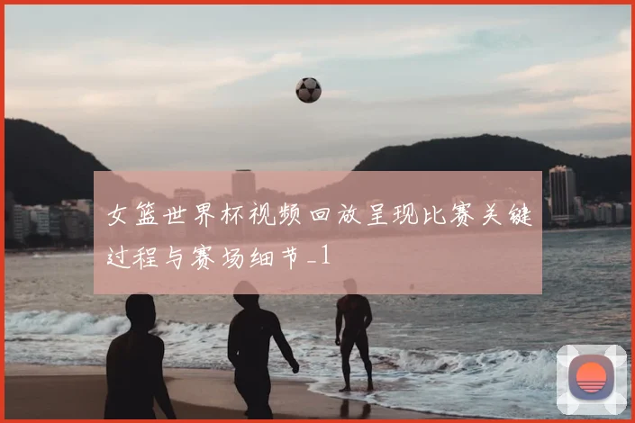 女篮世界杯视频回放呈现比赛关键过程与赛场细节_1