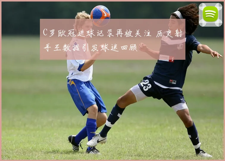 C罗欧冠进球记录再被关注 历史射手王数据引发球迷回顾