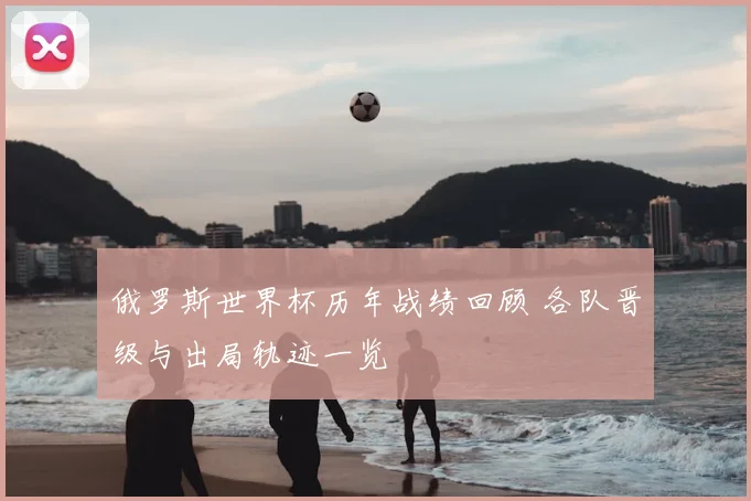 俄罗斯世界杯历年战绩回顾 各队晋级与出局轨迹一览