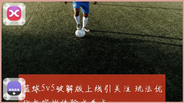 篮球5v5破解版上线引关注 玩法优化与实战体验成看点