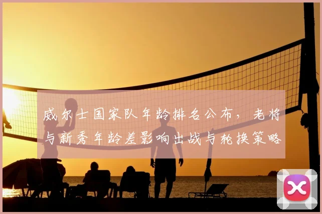 威尔士国家队年龄排名公布,老将与新秀年龄差影响出战与轮换策略