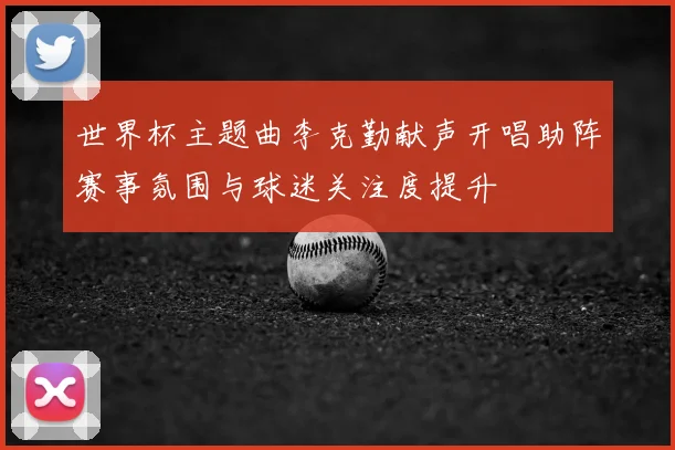 世界杯主题曲李克勤献声开唱助阵赛事氛围与球迷关注度提升