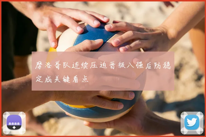 摩洛哥队连续压迫晋级八强后防稳定成关键看点