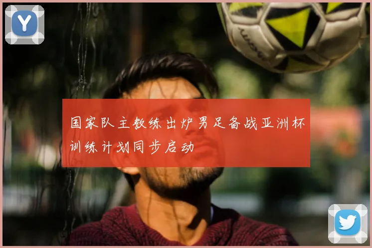 国家队主教练出炉男足备战亚洲杯训练计划同步启动