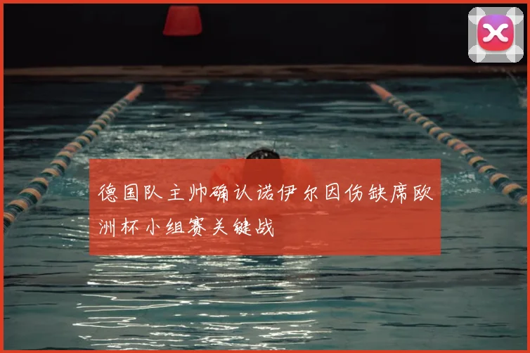 德国队主帅确认诺伊尔因伤缺席欧洲杯小组赛关键战