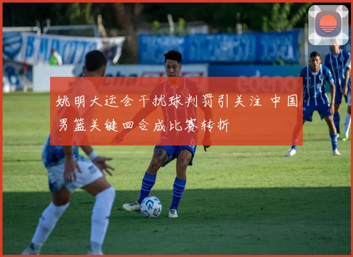 姚明大运会干扰球判罚引关注 中国男篮关键回合成比赛转折