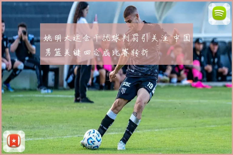 姚明大运会干扰球判罚引关注 中国男篮关键回合成比赛转折