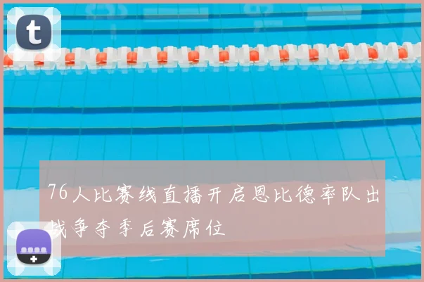 76人比赛线直播开启恩比德率队出战争夺季后赛席位