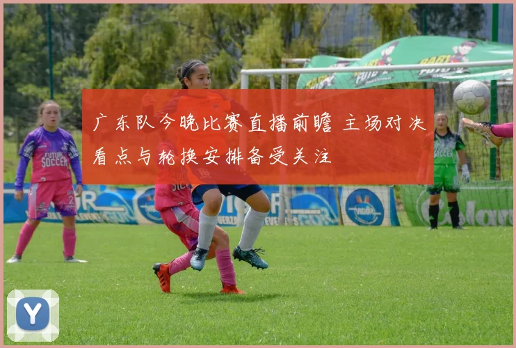 广东队今晚比赛直播前瞻 主场对决看点与轮换安排备受关注