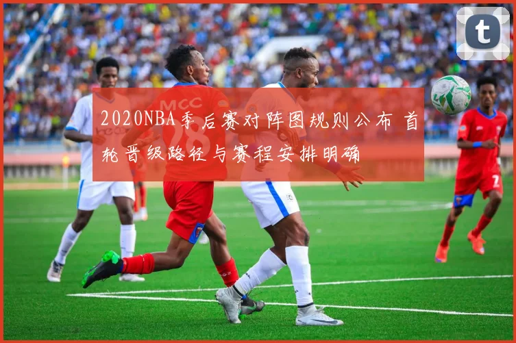 2020NBA季后赛对阵图规则公布 首轮晋级路径与赛程安排明确