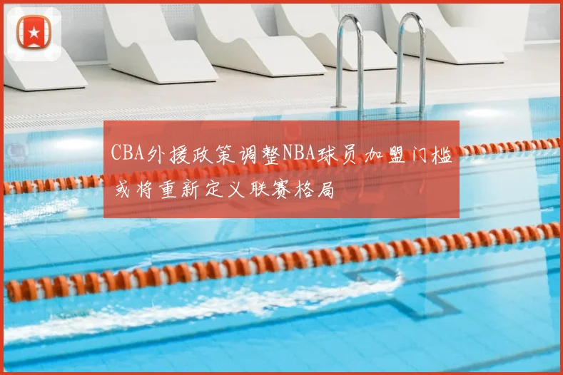 CBA外援政策调整NBA球员加盟门槛或将重新定义联赛格局