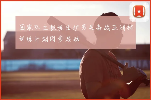 国家队主教练出炉男足备战亚洲杯训练计划同步启动