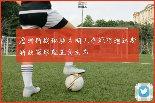 詹姆斯战靴助力湖人夺冠阿迪达斯新款篮球鞋正式发布