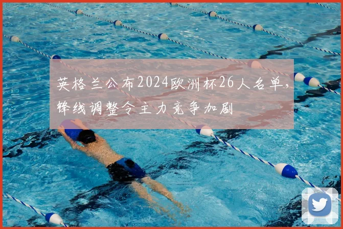 英格兰公布2024欧洲杯26人名单，锋线调整令主力竞争加剧
