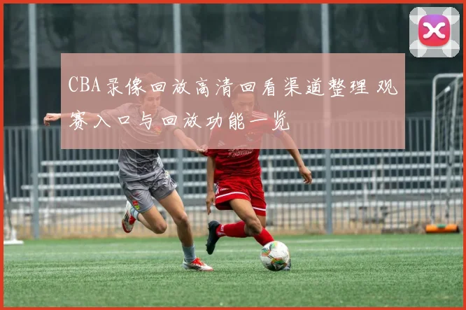 CBA录像回放高清回看渠道整理 观赛入口与回放功能一览