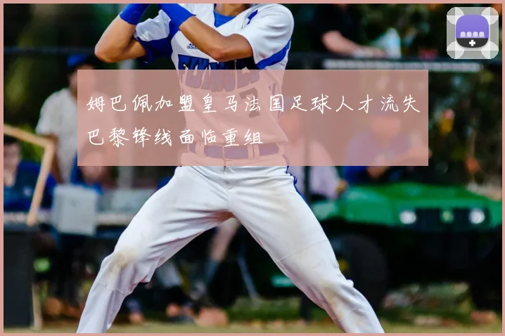 姆巴佩加盟皇马法国足球人才流失巴黎锋线面临重组