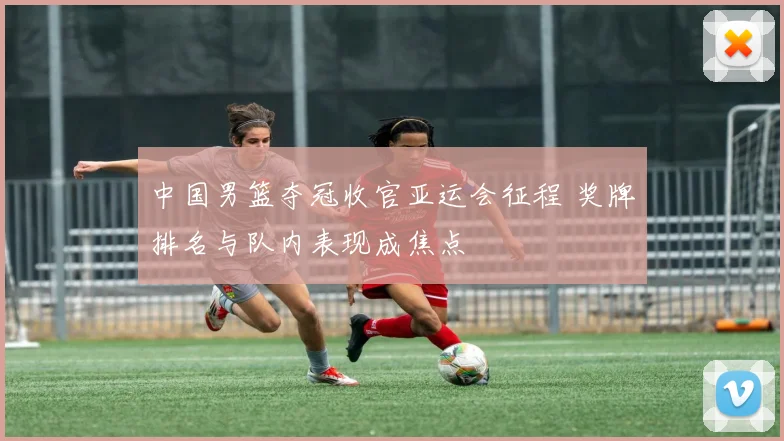 中国男篮夺冠收官亚运会征程 奖牌排名与队内表现成焦点