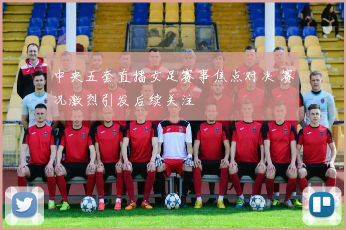 中央五套直播女足赛事焦点对决 赛况激烈引发后续关注