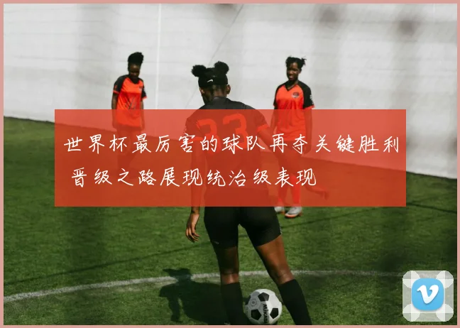 世界杯最厉害的球队再夺关键胜利 晋级之路展现统治级表现