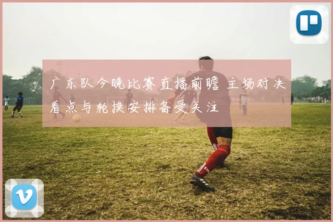 广东队今晚比赛直播前瞻 主场对决看点与轮换安排备受关注