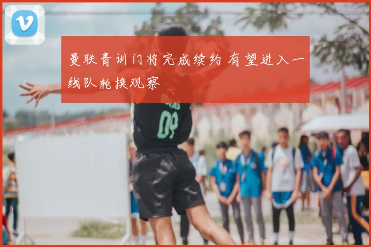 曼联青训门将完成续约 有望进入一线队轮换观察