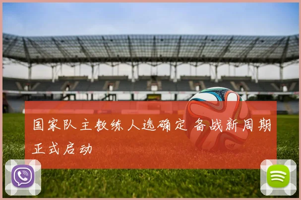 国家队主教练人选确定 备战新周期正式启动