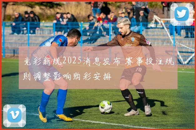 竞彩新规2025消息发布 赛事投注规则调整影响购彩安排