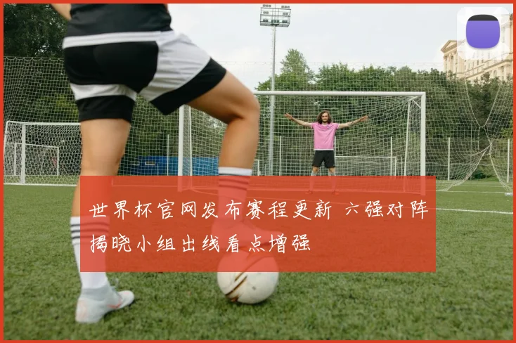 世界杯官网发布赛程更新 六强对阵揭晓小组出线看点增强