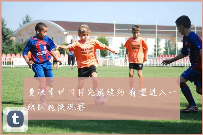 曼联青训门将完成续约 有望进入一线队轮换观察