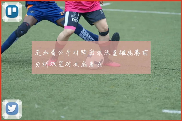 芝加哥公牛对阵密尔沃基雄鹿赛前分析双星对决成看点