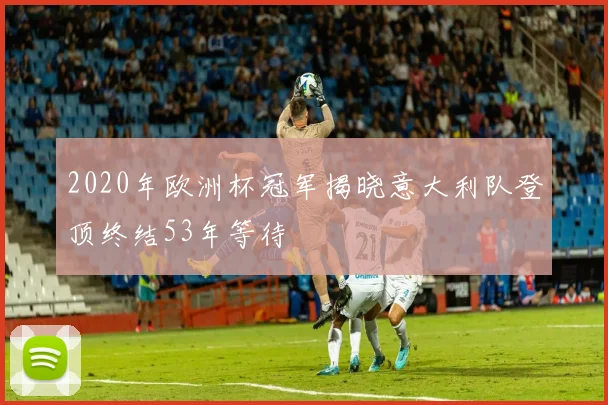 2020年欧洲杯冠军揭晓意大利队登顶终结53年等待