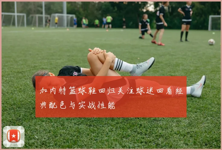 加内特篮球鞋回归关注球迷回看经典配色与实战性能