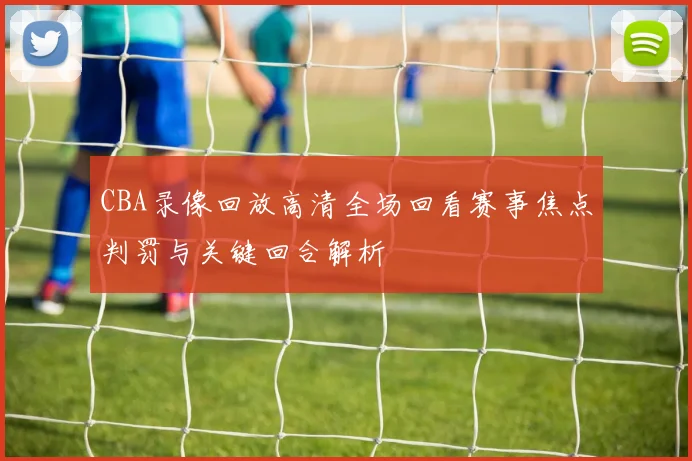 CBA录像回放高清全场回看赛事焦点判罚与关键回合解析