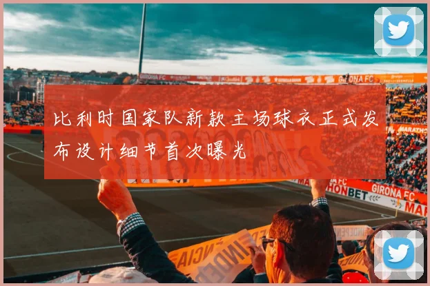 比利时国家队新款主场球衣正式发布设计细节首次曝光