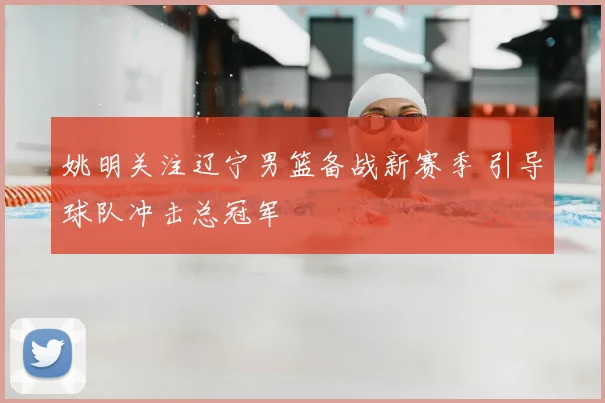 姚明关注辽宁男篮备战新赛季 引导球队冲击总冠军