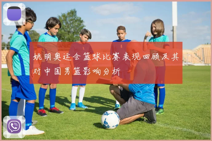 姚明奥运会篮球比赛表现回顾及其对中国男篮影响分析