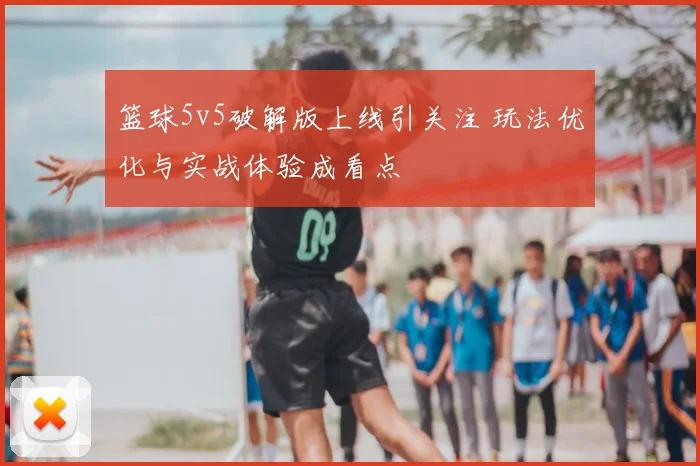 篮球5v5破解版上线引关注 玩法优化与实战体验成看点